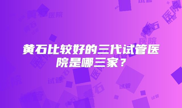 黄石比较好的三代试管医院是哪三家?