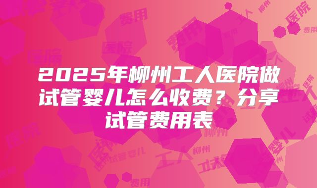 2025年柳州工人医院做试管婴儿怎么收费？分享试管费用表
