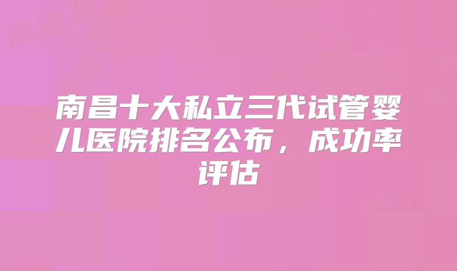 南昌十大私立三代试管婴儿医院排名公布，成功率评估
