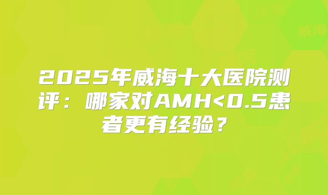2025年威海十大医院测评：哪家对AMH<0.5患者更有经验？