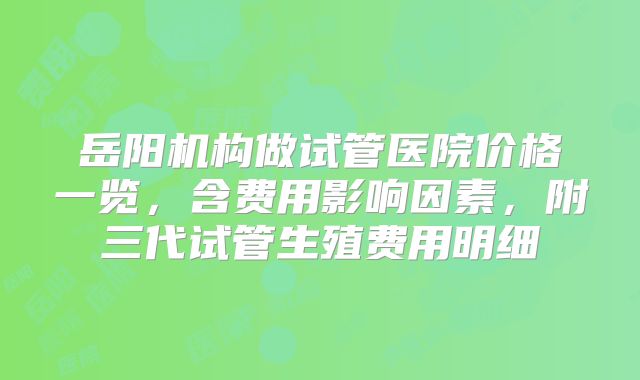 岳阳机构做试管医院价格一览，含费用影响因素，附三代试管生殖费用明细