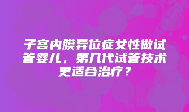 子宫内膜异位症女性做试管婴儿，第几代试管技术更适合治疗？
