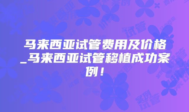 马来西亚试管费用及价格_马来西亚试管移植成功案例！