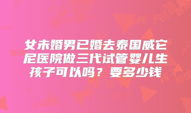 女未婚男已婚去泰国威它尼医院做三代试管婴儿生孩子可以吗？要多少钱