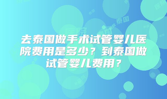 去泰国做手术试管婴儿医院费用是多少?到泰国做试管婴儿费用?