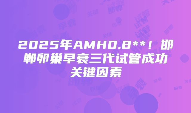 2025年AMH0.8**！邯郸卵巢早衰三代试管成功关键因素