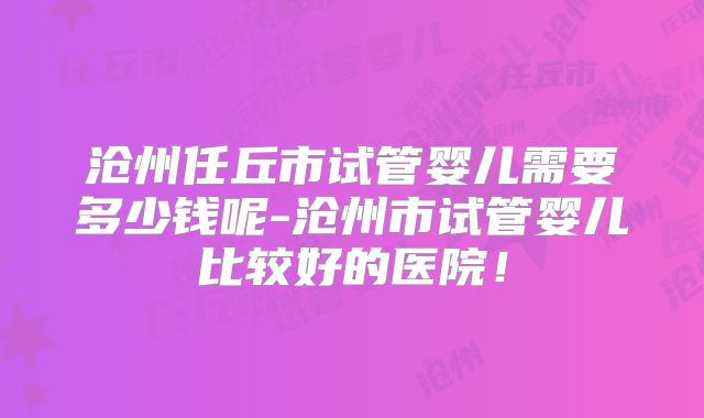 沧州任丘市试管婴儿需要多少钱呢-沧州市试管婴儿比较好的医院！