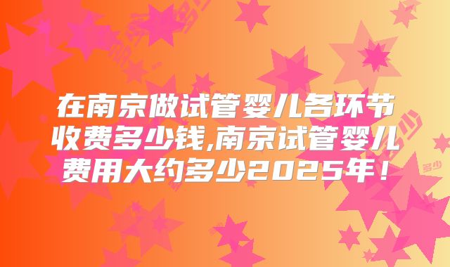 在南京做试管婴儿各环节收费多少钱,南京试管婴儿费用大约多少2025年！