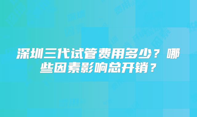 深圳三代试管费用多少？哪些因素影响总开销？