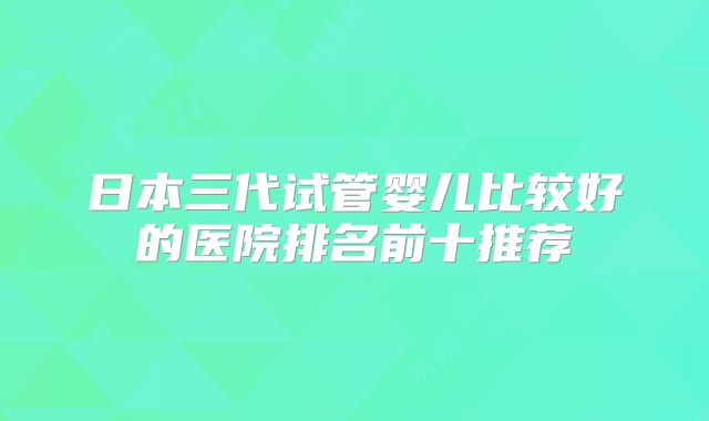日本三代试管婴儿比较好的医院排名前十推荐