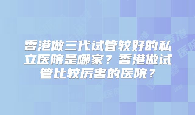 香港做三代试管较好的私立医院是哪家？香港做试管比较厉害的医院？