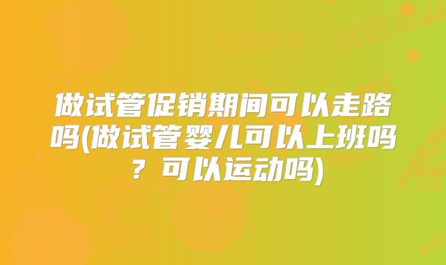 做试管促销期间可以走路吗(做试管婴儿可以上班吗？可以运动吗)