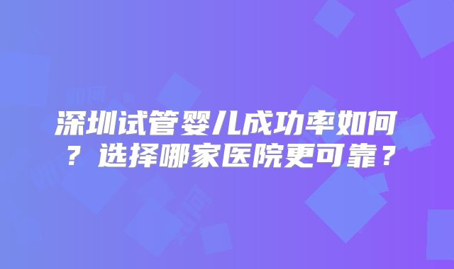 深圳试管婴儿成功率如何？选择哪家医院更可靠？