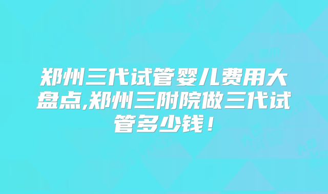 郑州三代试管婴儿费用大盘点,郑州三附院做三代试管多少钱！
