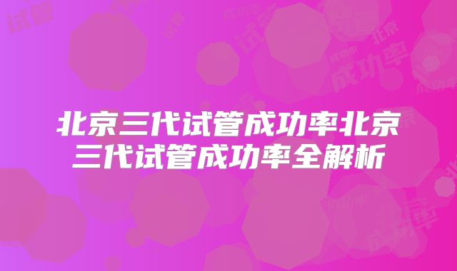 北京三代试管成功率北京三代试管成功率全解析
