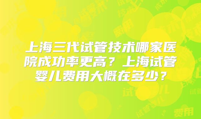 上海三代试管技术哪家医院成功率更高?上海试管婴儿费用大概在多少?