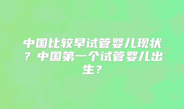 中国比较早试管婴儿现状?中国第一个试管婴儿出生?