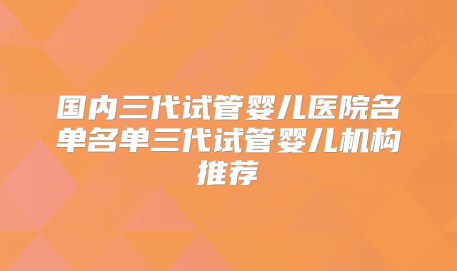 国内三代试管婴儿医院名单名单三代试管婴儿机构推荐