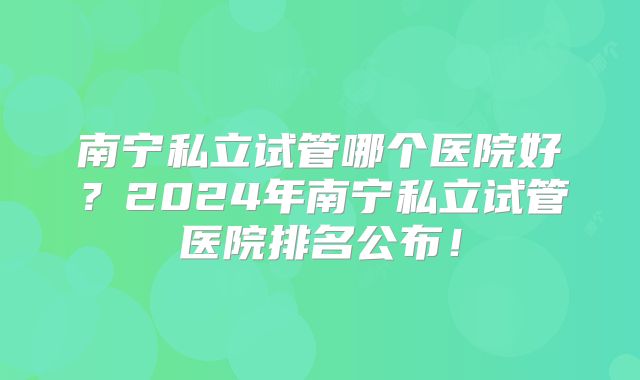 南宁私立试管哪个医院好？2024年南宁私立试管医院排名公布！