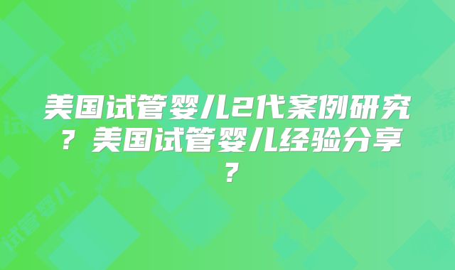 美国试管婴儿2代案例研究?美国试管婴儿经验分享?
