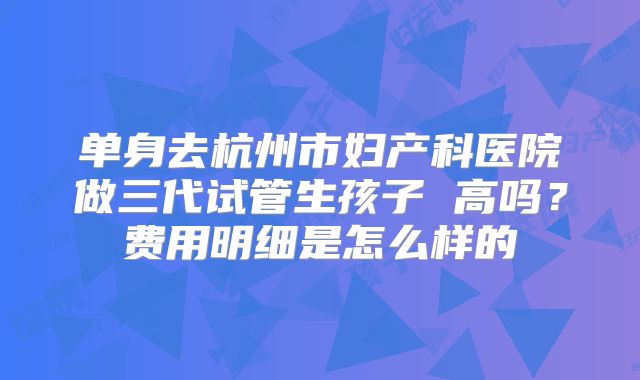 单身去杭州市妇产科医院做三代试管生孩子 高吗?费用明细是怎么样的