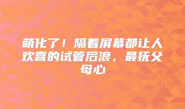 萌化了！隔着屏幕都让人欢喜的试管后浪，最抚父母心