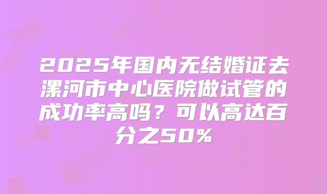 2025年国内无结婚证去漯河市中心医院做试管的成功率高吗?可以高达百分之50%