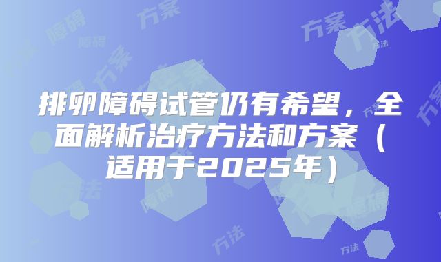 排卵障碍试管仍有希望，全面解析治疗方法和方案（适用于2025年）