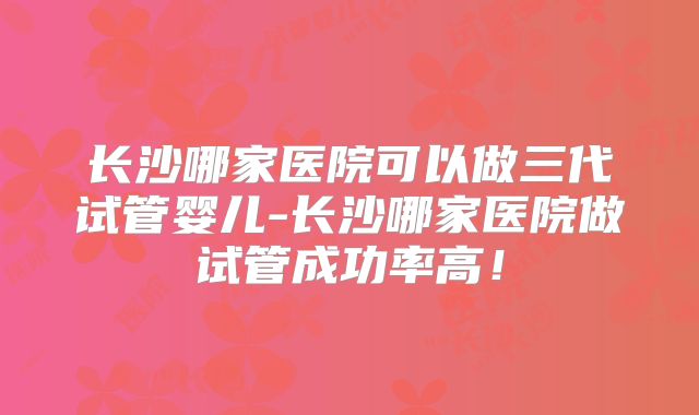 长沙哪家医院可以做三代试管婴儿-长沙哪家医院做试管成功率高!