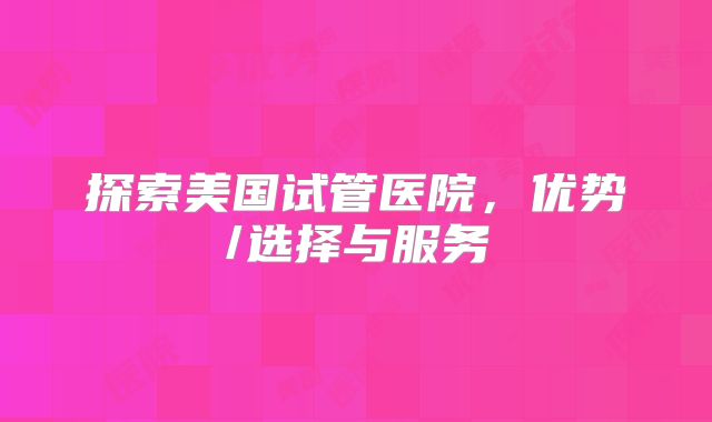 探索美国试管医院，优势/选择与服务