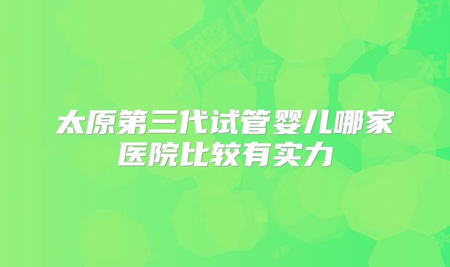 太原第三代试管婴儿哪家医院比较有实力