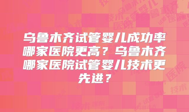 乌鲁木齐试管婴儿成功率哪家医院更高？乌鲁木齐哪家医院试管婴儿技术更先进？
