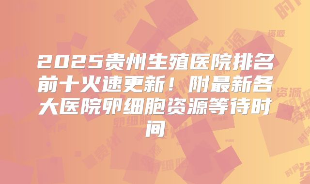 2025贵州生殖医院排名前十火速更新！附最新各大医院卵细胞资源等待时间