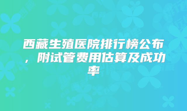 西藏生殖医院排行榜公布，附试管费用估算及成功率