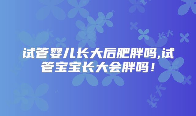试管婴儿长大后肥胖吗,试管宝宝长大会胖吗！