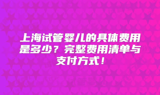 上海试管婴儿的具体费用是多少?完整费用清单与支付方式!