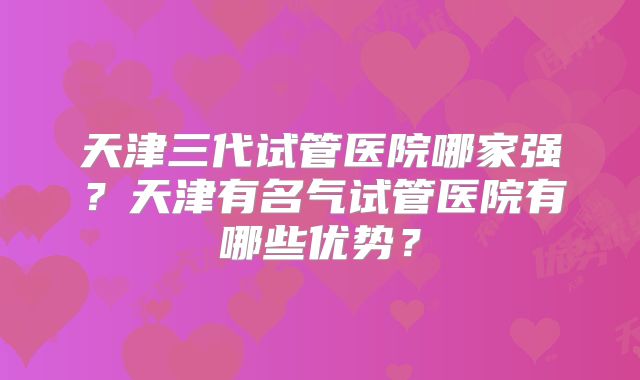 天津三代试管医院哪家强？天津有名气试管医院有哪些优势？