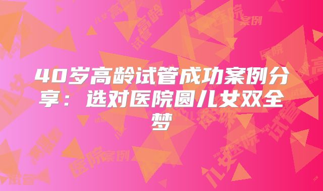 40岁高龄试管成功案例分享：选对医院圆儿女双全梦