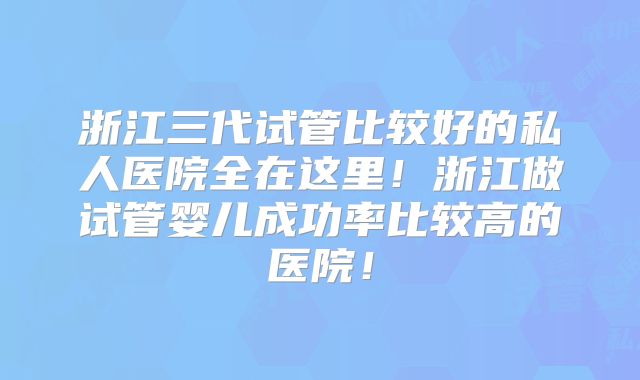浙江三代试管比较好的私人医院全在这里！浙江做试管婴儿成功率比较高的医院！