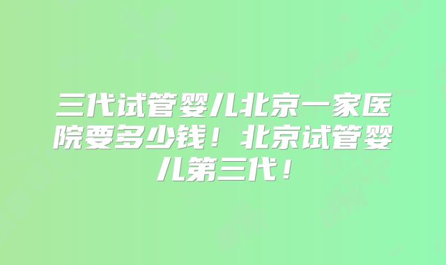 三代试管婴儿北京一家医院要多少钱！北京试管婴儿第三代！