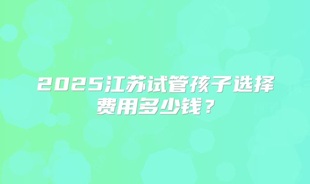 2025江苏试管孩子选择费用多少钱？