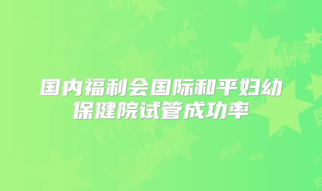 国内福利会国际和平妇幼保健院试管成功率