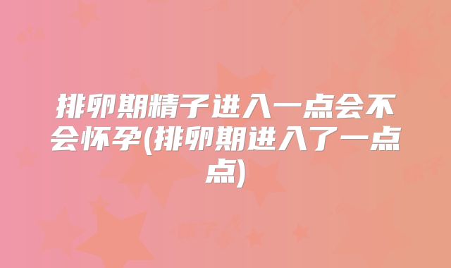 排卵期精子进入一点会不会怀孕(排卵期进入了一点点)