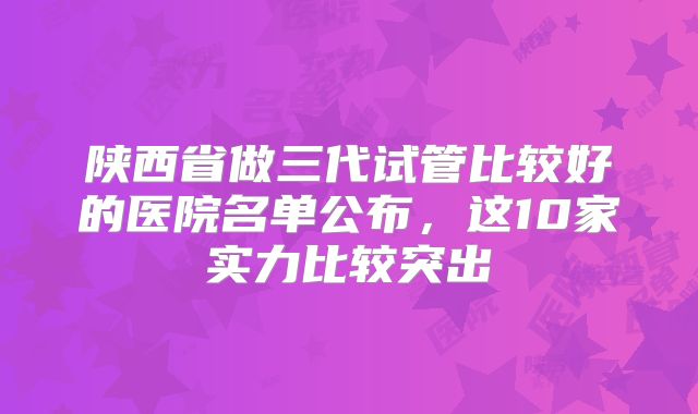 陕西省做三代试管比较好的医院名单公布，这10家实力比较突出