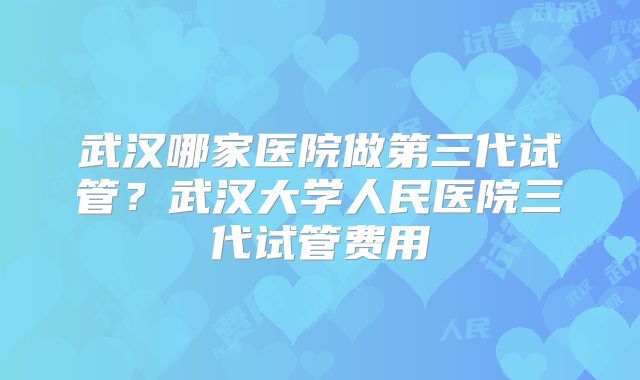 武汉哪家医院做第三代试管？武汉大学人民医院三代试管费用