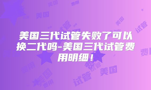 美国三代试管失败了可以换二代吗-美国三代试管费用明细！