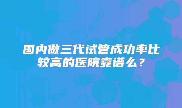国内做三代试管成功率比较高的医院靠谱么？