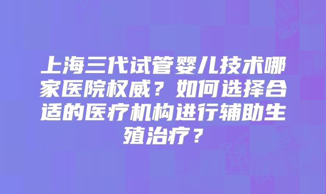 上海三代试管婴儿技术哪家医院权威？如何选择合适的医疗机构进行辅助生殖治疗？