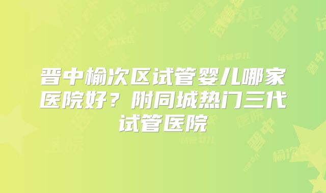 晋中榆次区试管婴儿哪家医院好？附同城热门三代试管医院