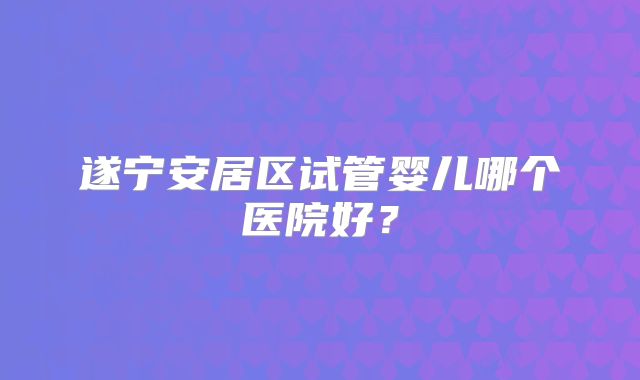 遂宁安居区试管婴儿哪个医院好？
